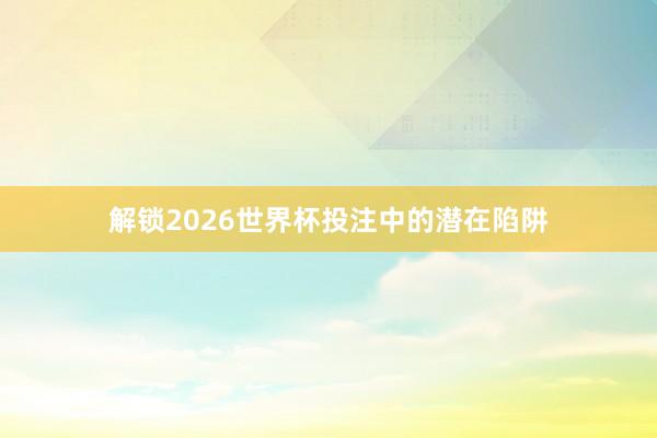 解锁2026世界杯投注中的潜在陷阱